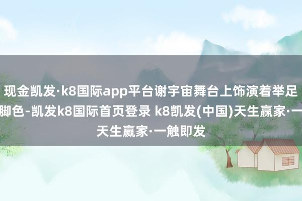 现金凯发·k8国际app平台谢宇宙舞台上饰演着举足轻重的脚色-凯发k8国际首页登录 k8凯发(中国)天生赢家·一触即发