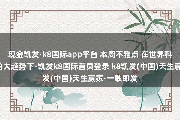 现金凯发·k8国际app平台 本周不雅点 在世界科技产业博弈的大趋势下-凯发k8国际首页登录 k8凯发(中国)天生赢家·一触即发