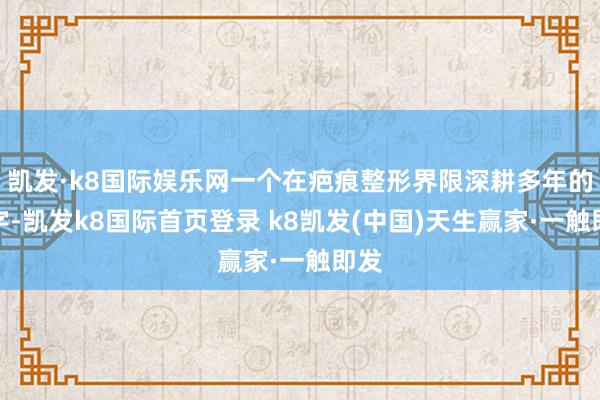 凯发·k8国际娱乐网一个在疤痕整形界限深耕多年的名字-凯发k8国际首页登录 k8凯发(中国)天生赢家·一触即发