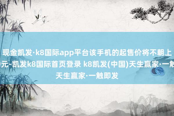 现金凯发·k8国际app平台该手机的起售价将不朝上2499元-凯发k8国际首页登录 k8凯发(中国)天生赢家·一触即发