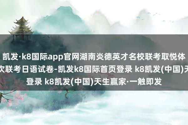 凯发·k8国际app官网湖南炎德英才名校联考取悦体2025届高三第四次联考日语试卷-凯发k8国际首页登录 k8凯发(中国)天生赢家·一触即发