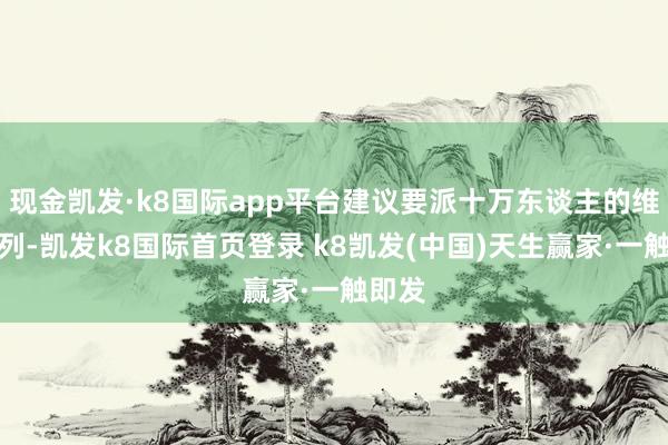 现金凯发·k8国际app平台建议要派十万东谈主的维和队列-凯发k8国际首页登录 k8凯发(中国)天生赢家·一触即发