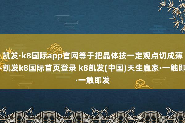 凯发·k8国际app官网等于把晶体按一定观点切成薄片-凯发k8国际首页登录 k8凯发(中国)天生赢家·一触即发