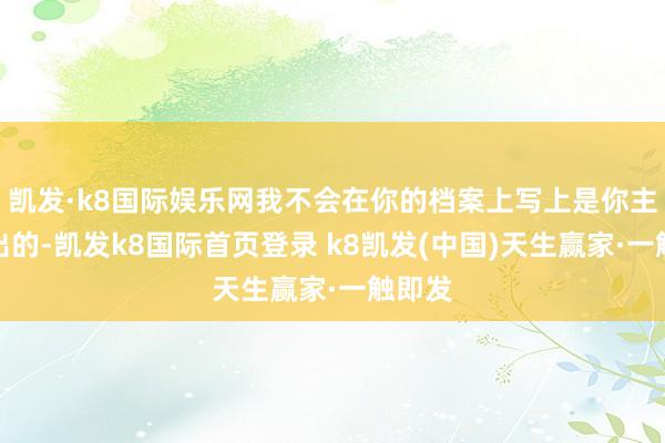 凯发·k8国际娱乐网我不会在你的档案上写上是你主动退出的-凯发k8国际首页登录 k8凯发(中国)天生赢家·一触即发