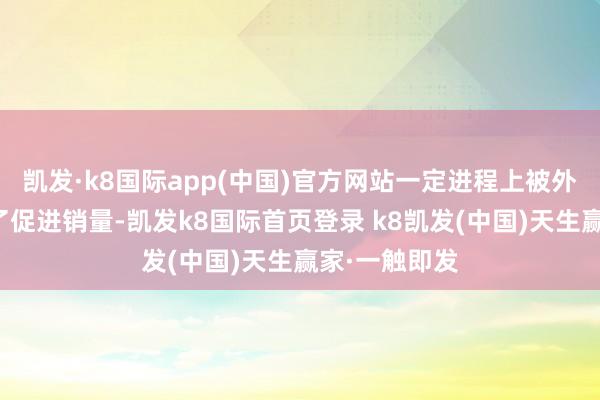 凯发·k8国际app(中国)官方网站一定进程上被外界觉得是为了促进销量-凯发k8国际首页登录 k8凯发(中国)天生赢家·一触即发