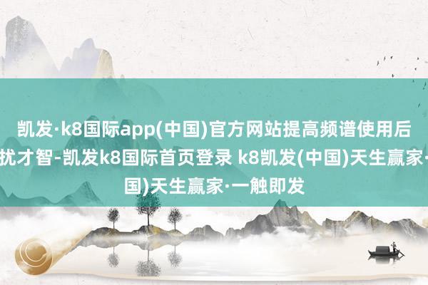 凯发·k8国际app(中国)官方网站提高频谱使用后果和抗打扰才智-凯发k8国际首页登录 k8凯发(中国)天生赢家·一触即发