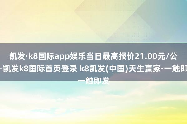 凯发·k8国际app娱乐当日最高报价21.00元/公斤-凯发k8国际首页登录 k8凯发(中国)天生赢家·一触即发