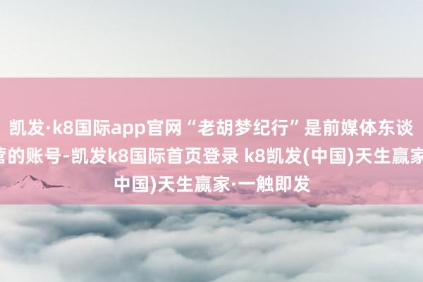 凯发·k8国际app官网“老胡梦纪行”是前媒体东谈主胡钦运营的账号-凯发k8国际首页登录 k8凯发(中国)天生赢家·一触即发