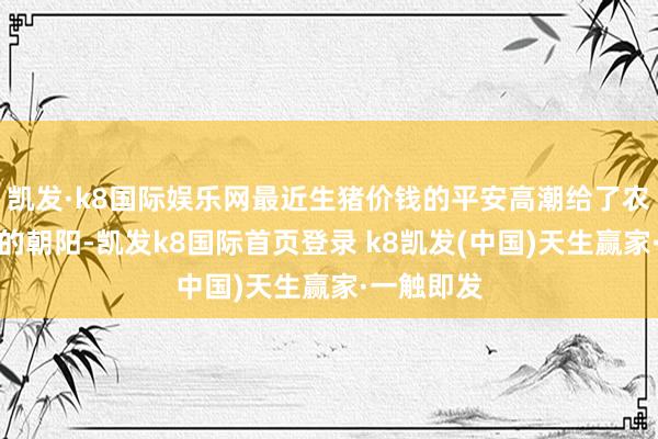 凯发·k8国际娱乐网最近生猪价钱的平安高潮给了农民一种新的朝阳-凯发k8国际首页登录 k8凯发(中国)天生赢家·一触即发