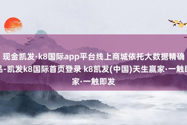 现金凯发·k8国际app平台线上商城依托大数据精确选品-凯发k8国际首页登录 k8凯发(中国)天生赢家·一触即发