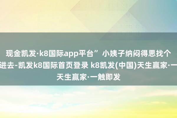 现金凯发·k8国际app平台” 小姨子纳闷得思找个地缝钻进去-凯发k8国际首页登录 k8凯发(中国)天生赢家·一触即发