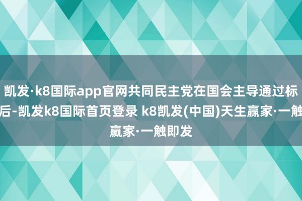 凯发·k8国际app官网共同民主党在国会主导通过标谤案后-凯发k8国际首页登录 k8凯发(中国)天生赢家·一触即发