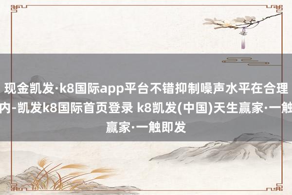 现金凯发·k8国际app平台不错抑制噪声水平在合理畛域内-凯发k8国际首页登录 k8凯发(中国)天生赢家·一触即发