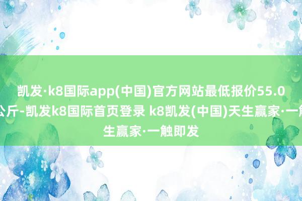 凯发·k8国际app(中国)官方网站最低报价55.00元/公斤-凯发k8国际首页登录 k8凯发(中国)天生赢家·一触即发