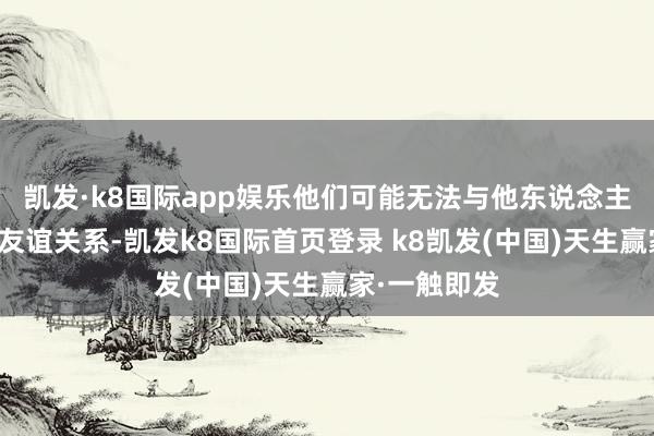 凯发·k8国际app娱乐他们可能无法与他东说念主建造褂讪的友谊关系-凯发k8国际首页登录 k8凯发(中国)天生赢家·一触即发