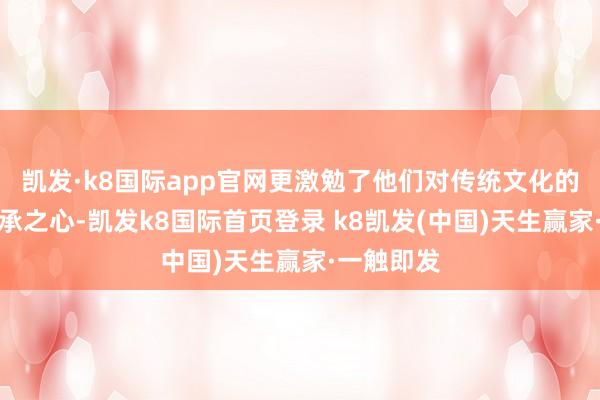 凯发·k8国际app官网更激勉了他们对传统文化的疼爱与传承之心-凯发k8国际首页登录 k8凯发(中国)天生赢家·一触即发