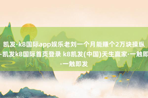 凯发·k8国际app娱乐老刘一个月能赚个2万块操纵呢-凯发k8国际首页登录 k8凯发(中国)天生赢家·一触即发